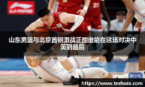 山东男篮与北京首钢激战正酣谁能在这场对决中笑到最后